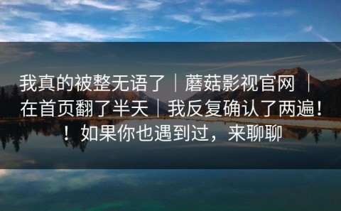 我真的被整无语了｜蘑菇影视官网 ｜ 在首页翻了半天｜我反复确认了两遍！！如果你也遇到过，来聊聊