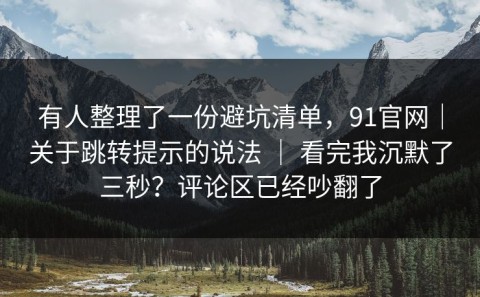 有人整理了一份避坑清单，91官网｜关于跳转提示的说法 ｜ 看完我沉默了三秒？评论区已经吵翻了