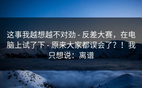 这事我越想越不对劲 - 反差大赛，在电脑上试了下 - 原来大家都误会了？！我只想说：离谱