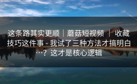 这条路其实更顺｜蘑菇短视频 ｜ 收藏技巧这件事 - 我试了三种方法才搞明白…？这才是核心逻辑