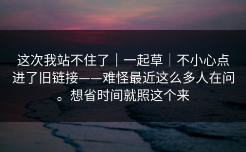 这次我站不住了｜一起草｜不小心点进了旧链接——难怪最近这么多人在问。想省时间就照这个来