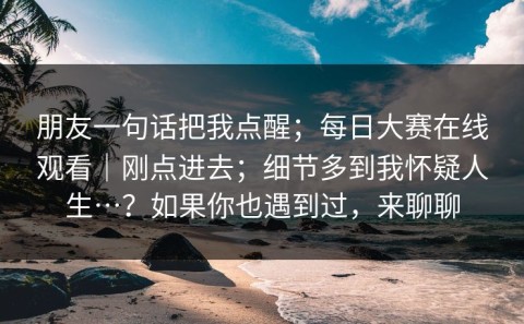 朋友一句话把我点醒；每日大赛在线观看｜刚点进去；细节多到我怀疑人生…？如果你也遇到过，来聊聊