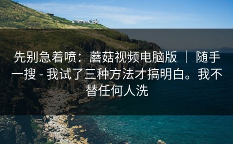 先别急着喷：蘑菇视频电脑版 ｜ 随手一搜 - 我试了三种方法才搞明白。我不替任何人洗