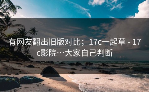 有网友翻出旧版对比；17c一起草 - 17c影院…大家自己判断