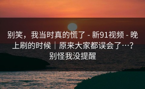 别笑，我当时真的慌了 - 新91视频 - 晚上刷的时候｜原来大家都误会了…？别怪我没提醒