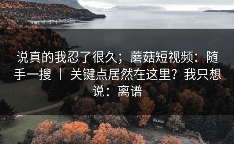说真的我忍了很久；蘑菇短视频：随手一搜 ｜ 关键点居然在这里？我只想说：离谱
