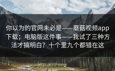 你以为的官网未必是——蘑菇视频app下载；电脑版这件事——我试了三种方法才搞明白？十个里九个都错在这