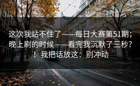 这次我站不住了——每日大赛第51期；晚上刷的时候——看完我沉默了三秒？！我把话放这：别冲动