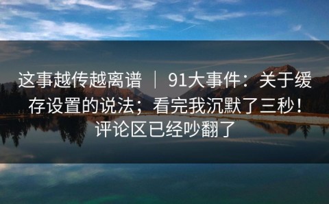 这事越传越离谱 ｜ 91大事件：关于缓存设置的说法；看完我沉默了三秒！评论区已经吵翻了