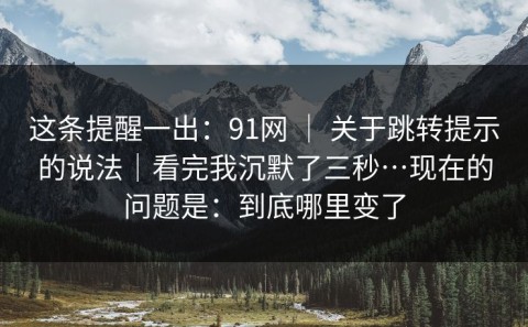 这条提醒一出：91网 ｜ 关于跳转提示的说法｜看完我沉默了三秒…现在的问题是：到底哪里变了