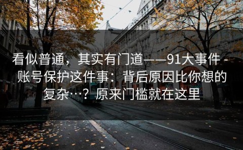 看似普通，其实有门道——91大事件 - 账号保护这件事：背后原因比你想的复杂…？原来门槛就在这里