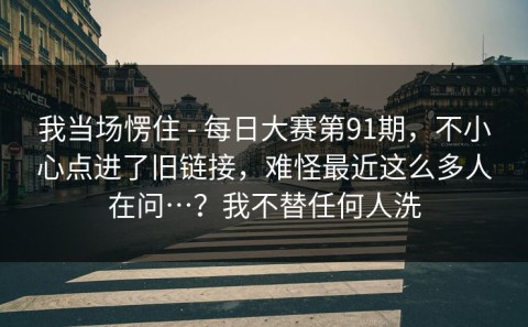 我当场愣住 - 每日大赛第91期，不小心点进了旧链接，难怪最近这么多人在问…？我不替任何人洗