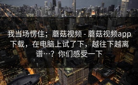 我当场愣住；蘑菇视频 - 蘑菇视频app下载，在电脑上试了下，越往下越离谱…？你们感受一下