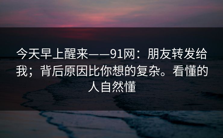 今天早上醒来——91网：朋友转发给我；背后原因比你想的复杂。看懂的人自然懂