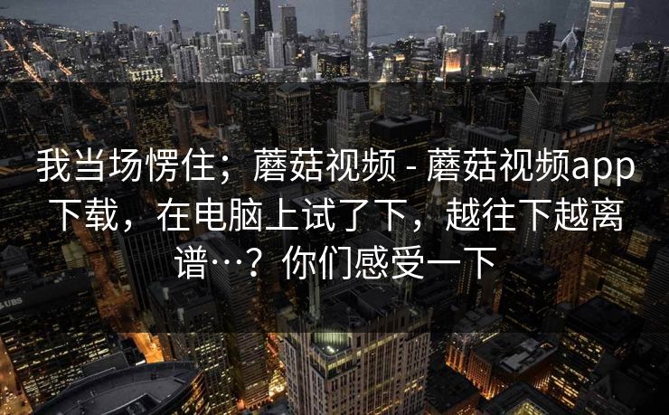我当场愣住；蘑菇视频 - 蘑菇视频app下载，在电脑上试了下，越往下越离谱…？你们感受一下