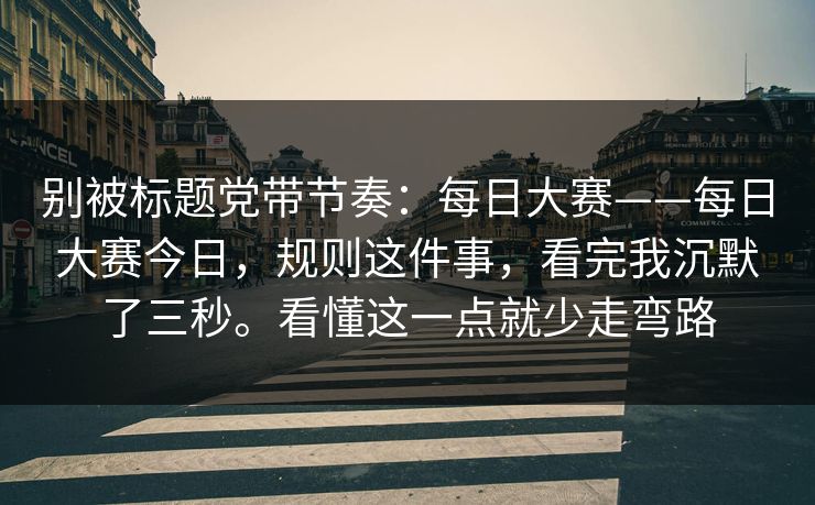 别被标题党带节奏：每日大赛——每日大赛今日，规则这件事，看完我沉默了三秒。看懂这一点就少走弯路