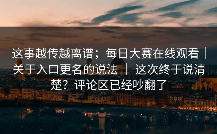 这事越传越离谱；每日大赛在线观看｜关于入口更名的说法 ｜ 这次终于说清楚？评论区已经吵翻了