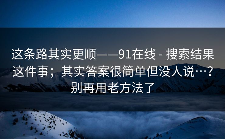这条路其实更顺——91在线 - 搜索结果这件事;其实答案很简单但没人说…?别再用老方法了 这条路其实更顺——91在线 - 搜索结果这件事;其实答案很简单但没人说…?别再用老方法了