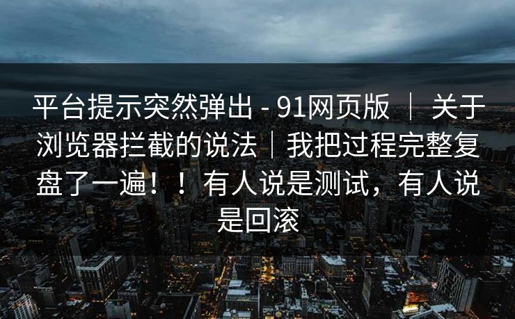 平台提示突然弹出 - 91网页版 | 关于浏览器拦截的说法|我把过程完整复盘了一遍!!有人说是测试,有人说是回滚 平台提示突然弹出 - 91网页版 | 关于浏览器拦截的说法|我把过程完整复盘了一遍!!有人说是测试,有人说是回滚