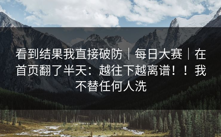 看到结果我直接破防|每日大赛|在首页翻了半天:越往下越离谱!!我不替任何人洗 看到结果我直接破防|每日大赛|在首页翻了半天:越往下越离谱!!我不替任何人洗