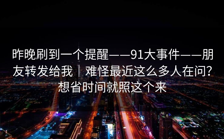 昨晚刷到一个提醒——91大事件——朋友转发给我｜难怪最近这么多人在问？想省时间就照这个来