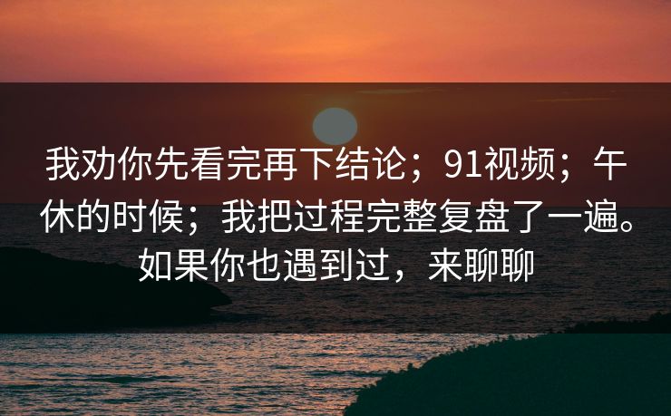 我劝你先看完再下结论；91视频；午休的时候；我把过程完整复盘了一遍。如果你也遇到过，来聊聊