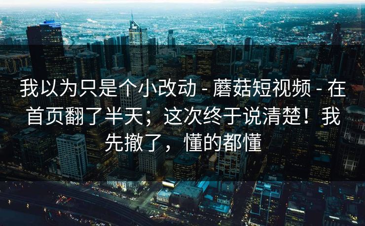 我以为只是个小改动 - 蘑菇短视频 - 在首页翻了半天;这次终于说清楚!我先撤了,懂的都懂 我以为只是个小改动 - 蘑菇短视频 - 在首页翻了半天;这次终于说清楚!我先撤了,懂的都懂