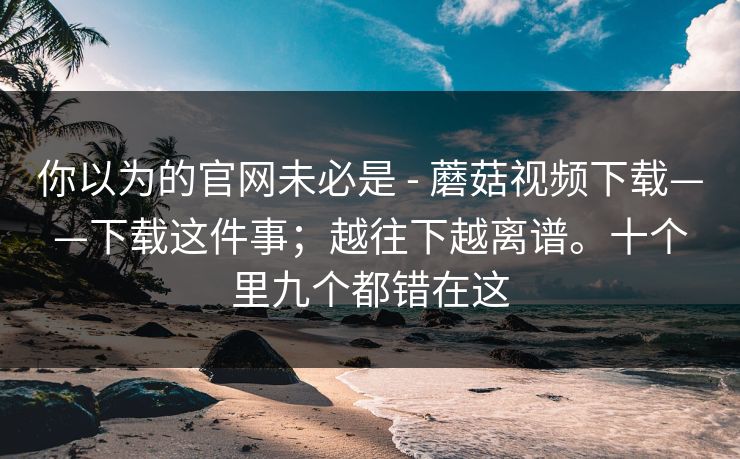 你以为的官网未必是 - 蘑菇视频下载——下载这件事;越往下越离谱。十个里九个都错在这 你以为的官网未必是 - 蘑菇视频下载——下载这件事;越往下越离谱。十个里九个都错在这