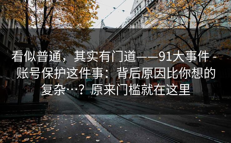 看似普通，其实有门道——91大事件 - 账号保护这件事：背后原因比你想的复杂…？原来门槛就在这里