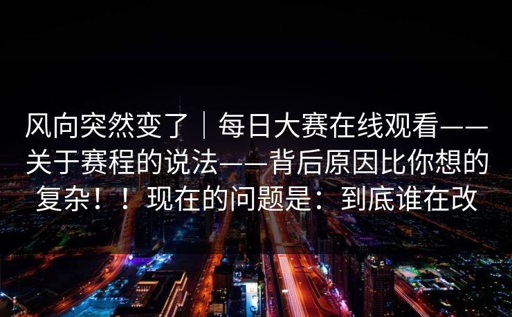 风向突然变了|每日大赛在线观看——关于赛程的说法——背后原因比你想的复杂!!现在的问题是:到底谁在改 风向突然变了|每日大赛在线观看——关于赛程的说法——背后原因比你想的复杂!!现在的问题是:到底谁在改