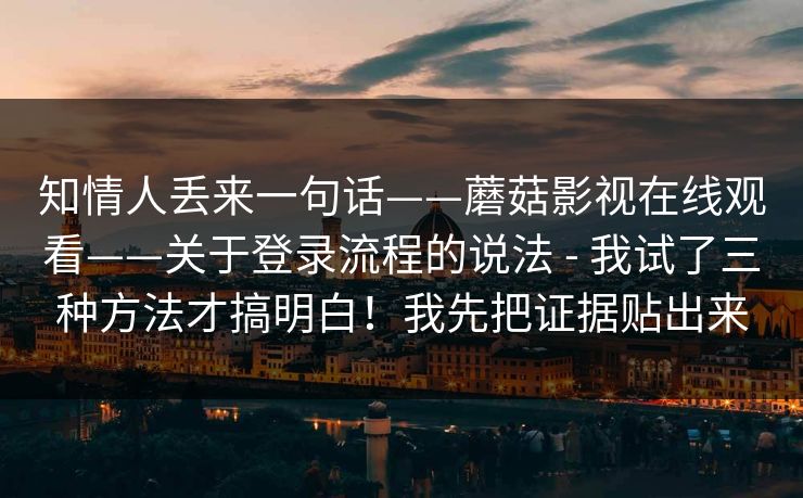 知情人丢来一句话——蘑菇影视在线观看——关于登录流程的说法 - 我试了三种方法才搞明白！我先把证据贴出来