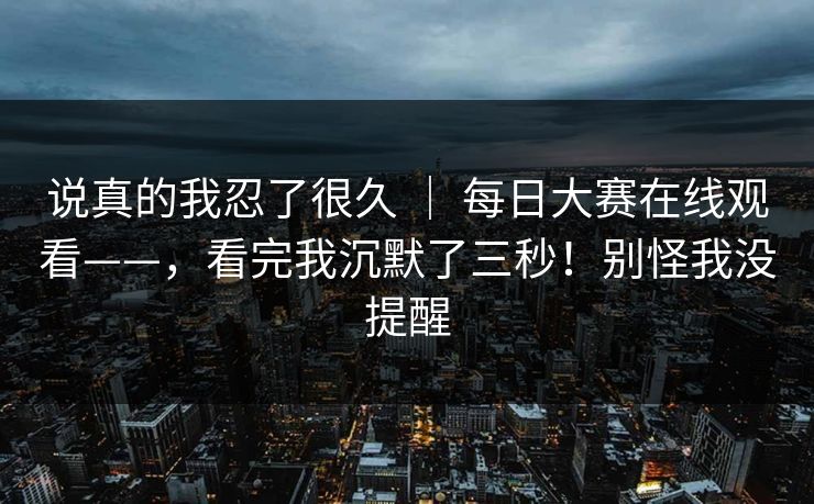 说真的我忍了很久 | 每日大赛在线观看——,看完我沉默了三秒!别怪我没提醒 说真的我忍了很久 | 每日大赛在线观看——,看完我沉默了三秒!别怪我没提醒