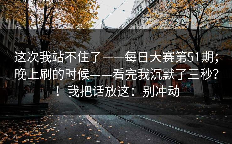 这次我站不住了——每日大赛第51期；晚上刷的时候——看完我沉默了三秒？！我把话放这：别冲动