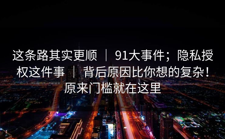 这条路其实更顺 | 91大事件;隐私授权这件事 | 背后原因比你想的复杂!原来门槛就在这里 这条路其实更顺 | 91大事件;隐私授权这件事 | 背后原因比你想的复杂!原来门槛就在这里