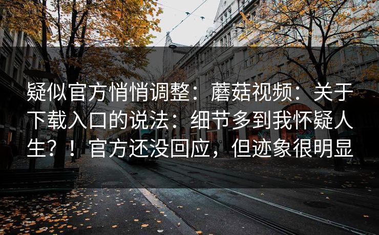 疑似官方悄悄调整：蘑菇视频：关于下载入口的说法：细节多到我怀疑人生？！官方还没回应，但迹象很明显