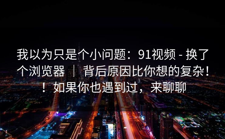 我以为只是个小问题:91视频 - 换了个浏览器 | 背后原因比你想的复杂!!如果你也遇到过,来聊聊 我以为只是个小问题:91视频 - 换了个浏览器 | 背后原因比你想的复杂!!如果你也遇到过,来聊聊