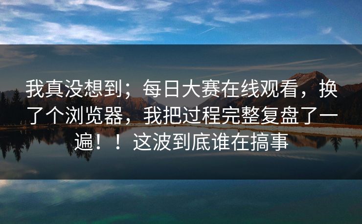 我真没想到;每日大赛在线观看,换了个浏览器,我把过程完整复盘了一遍!!这波到底谁在搞事 我真没想到;每日大赛在线观看,换了个浏览器,我把过程完整复盘了一遍!!这波到底谁在搞事