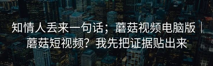知情人丢来一句话；蘑菇视频电脑版｜蘑菇短视频？我先把证据贴出来