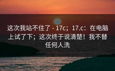 这次我站不住了 - 17c；17.c：在电脑上试了下；这次终于说清楚！我不替任何人洗