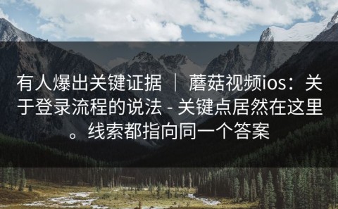有人爆出关键证据 ｜ 蘑菇视频ios：关于登录流程的说法 - 关键点居然在这里。线索都指向同一个答案