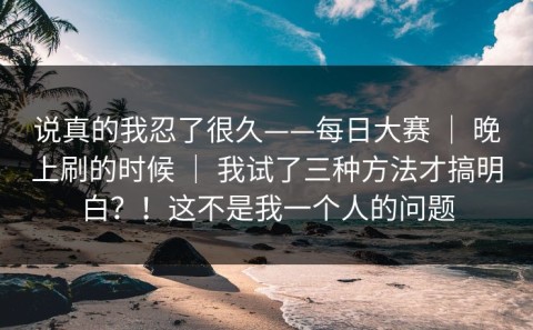 说真的我忍了很久——每日大赛 ｜ 晚上刷的时候 ｜ 我试了三种方法才搞明白？！这不是我一个人的问题