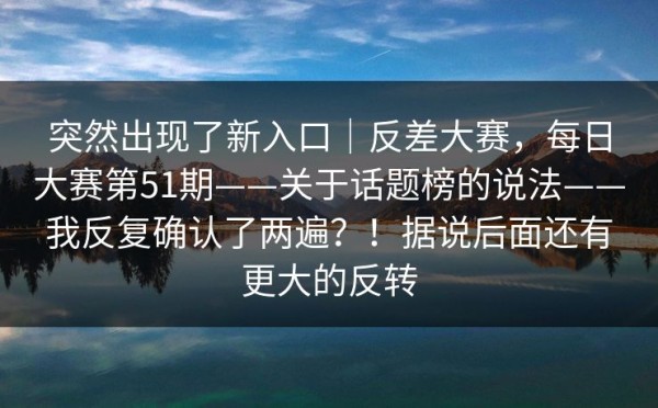 突然出现了新入口｜反差大赛，每日大赛第51期——关于话题榜的说法——我反复确认了两遍？！据说后面还有更大的反转