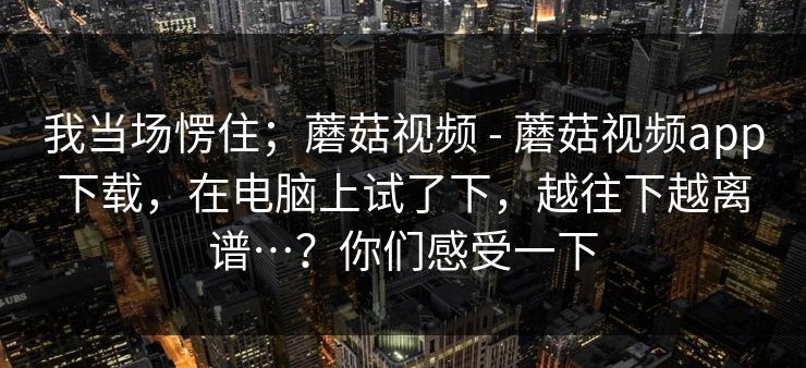我当场愣住；蘑菇视频 - 蘑菇视频app下载，在电脑上试了下，越往下越离谱…？你们感受一下