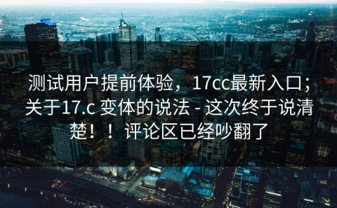 测试用户提前体验，17cc最新入口；关于17.c 变体的说法 - 这次终于说清楚！！评论区已经吵翻了