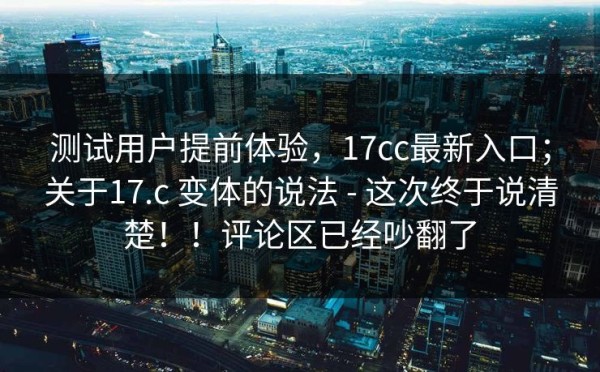 测试用户提前体验，17cc最新入口；关于17.c 变体的说法 - 这次终于说清楚！！评论区已经吵翻了