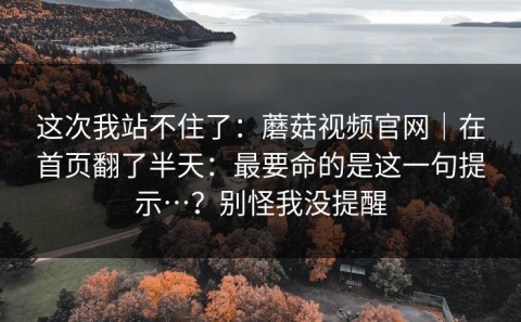 这次我站不住了：蘑菇视频官网｜在首页翻了半天：最要命的是这一句提示…？别怪我没提醒