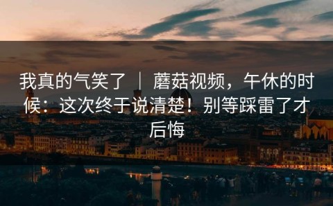 我真的气笑了 ｜ 蘑菇视频，午休的时候：这次终于说清楚！别等踩雷了才后悔