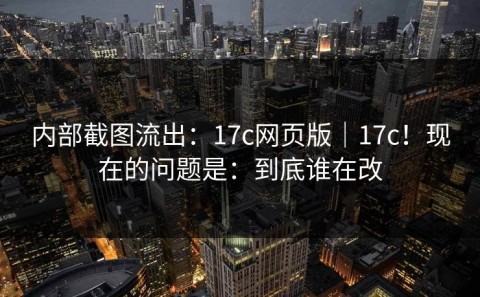 内部截图流出：17c网页版｜17c！现在的问题是：到底谁在改
