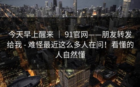 今天早上醒来 ｜ 91官网——朋友转发给我 - 难怪最近这么多人在问！看懂的人自然懂