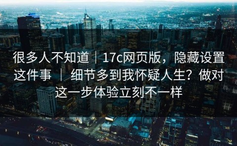 很多人不知道｜17c网页版，隐藏设置这件事 ｜ 细节多到我怀疑人生？做对这一步体验立刻不一样